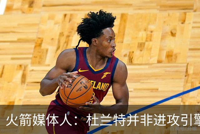 火箭媒体人：杜兰特并非进攻引擎 而申京具备成为争冠核心潜力